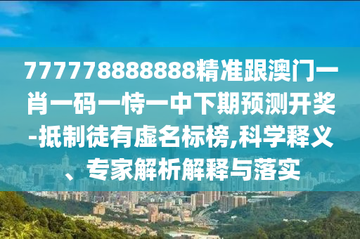 777778888888精準跟澳門一肖一碼一恃一中下期預測開獎-抵制徒有虛名標榜,科學釋義、專家解析解釋與落實南充市鑫正商貿有限公司