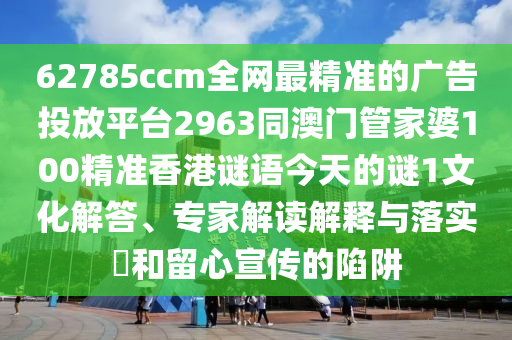 62785ccm全網最精準的廣告投放平臺2963同澳門管家婆100精準香港謎語今天的謎1文化解答、專家解讀解釋與落實?和留心宣傳的陷阱南充市鑫正商貿有限公司