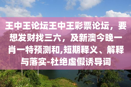 王中王論壇王中王彩票論壇，要想發財找三六，及新澳今晚一肖一特預測和,短期釋義、解釋與落實南充市鑫正商貿有限公司-杜絕虛假誘導詞