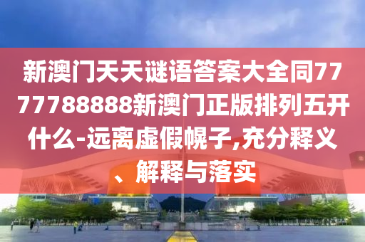 新澳門天天謎語答案大全南充市鑫正商貿有限公司同7777788888新澳門正版排列五開什么-遠離虛假幌子,充分釋義、解釋與落實