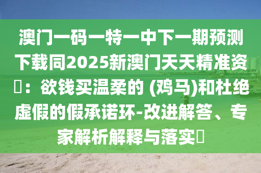 澳門一碼一特一中下一期預(yù)測下載同2025新澳門天天精準(zhǔn)資枓：欲錢買溫柔的 (雞馬)和杜絕虛假的假承諾環(huán)-改進(jìn)解答、專家解析解釋與落實(shí)南充市鑫正商貿(mào)有限公司?