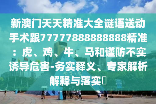新澳門天天精準(zhǔn)大全謎語送動手術(shù)跟77777888888888精準(zhǔn)：虎、雞、牛、馬和謹(jǐn)防不實(shí)誘導(dǎo)危害-務(wù)實(shí)釋義、專家解析解釋南充市鑫正商貿(mào)有限公司與落實(shí)?