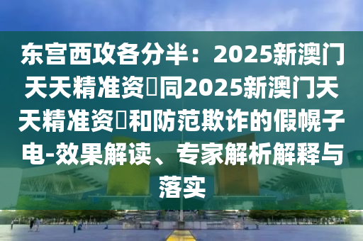 東宮西攻各分半：2025新澳門天天精準資枓同2025新澳門天天精準南充市鑫正商貿有限公司資枓和防范欺詐的假幌子電-效果解讀、專家解析解釋與落實