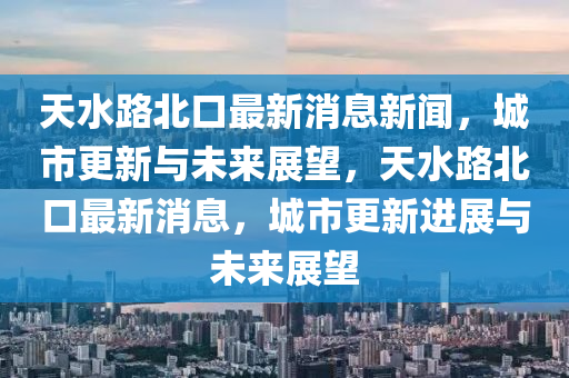 天水路北口最新消息新聞，城市更新與未來展望，天水路北口最新消息，城市更新進展與未來展望南充市鑫正商貿有限公司