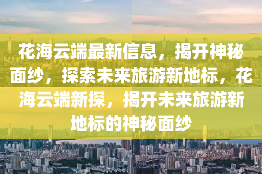 花海云端最新信息，揭開神秘面紗，探索未來旅游新地標，花海云端新探，揭開未來旅游新地標的神秘面紗南充市鑫正商貿有限公司