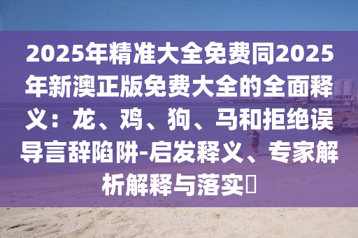 2025年精準大全免費同2025年新澳正版免費大全的全面釋義：龍、南充市鑫正商貿有限公司雞、狗、馬和拒絕誤導言辭陷阱-啟發釋義、專家解析解釋與落實?