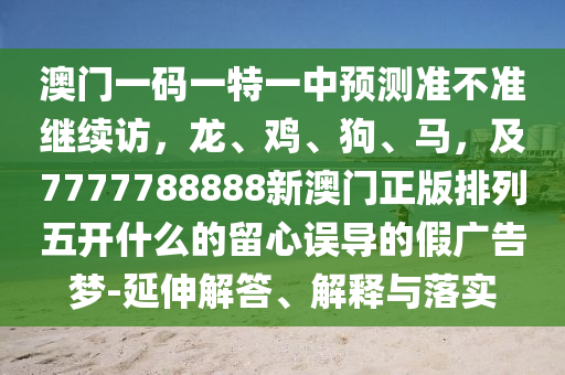 澳門一碼一特一中預測準不準繼續訪，龍、雞、狗、馬，及7777788888新澳門正版排列五開什么的留心誤導的假廣告夢-延伸解答、解釋與落實南充市鑫正商貿有限公司