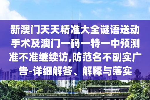 新澳門天天精準大全謎語送動手術及澳門一碼一特一中預測準不準繼續訪,防范名不副實廣告-詳細解答、南充市鑫正商貿有限公司解釋與落實