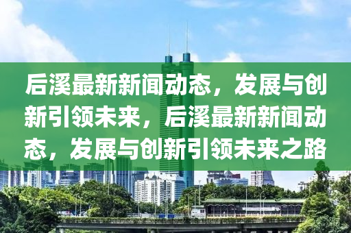 后溪最新新聞動態(tài)，發(fā)展與南充市鑫正商貿(mào)有限公司創(chuàng)新引領(lǐng)未來，后溪最新新聞動態(tài)，發(fā)展與創(chuàng)新引領(lǐng)未來之路