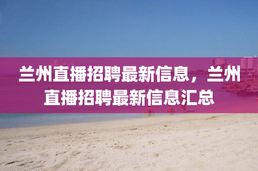 蘭州直播招聘最新信息，蘭州直播招聘最新信息匯總南充市鑫正商貿(mào)有限公司