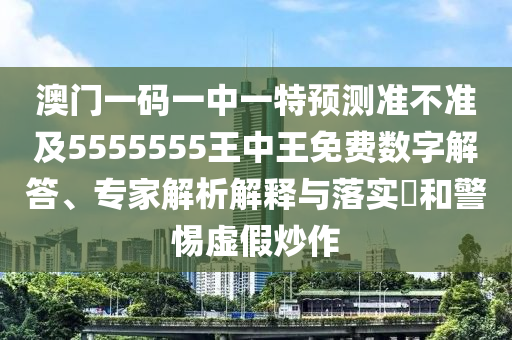 澳門一碼一中一特預測準南充市鑫正商貿有限公司不準及5555555王中王免費數(shù)字解答、專家解析解釋與落實?和警惕虛假炒作