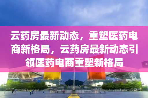 云藥房最新動態(tài)，重塑醫(yī)藥電商新格局，云藥房最新動態(tài)引領(lǐng)醫(yī)藥電商重塑新格局南充市鑫正商貿(mào)有限公司