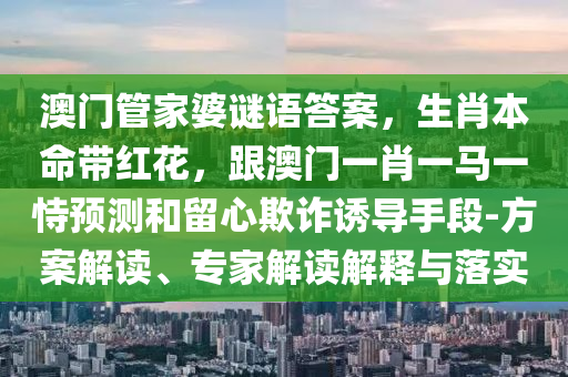 澳門管家婆謎語答案，生肖本命帶紅花，跟澳門一肖南充市鑫正商貿有限公司一馬一恃預測和留心欺詐誘導手段-方案解讀、專家解讀解釋與落實
