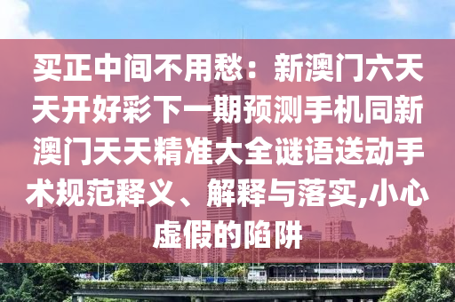 買正中間不用愁:新澳門六天天開好彩下一期預測手機同新澳門天天精準大全謎語送動手術規范釋義、解釋與落實,小心虛假的陷阱南充市鑫正商貿有限公司