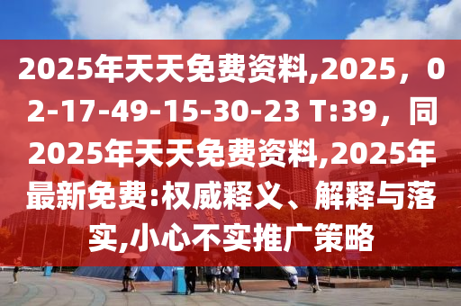 2025年天天免費資料,2025，02-17-49-15-30-23 T:39，同2025年南充市鑫正商貿有限公司天天免費資料,2025年最新免費:權威釋義、解釋與落實,小心不實推廣策略