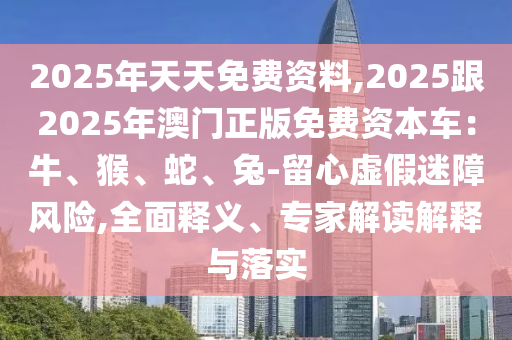 2025年天天免費資料,2025跟2025年澳門正版免費資本車：牛、猴、蛇、兔-南充市鑫正商貿有限公司留心虛假迷障風險,全面釋義、專家解讀解釋與落實