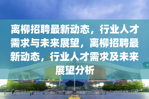 離柳招聘最新動(dòng)態(tài)，行業(yè)人才需求與未來(lái)展望，離柳招聘最新動(dòng)態(tài)，行業(yè)人才需求及未來(lái)展望分析南充市鑫正商貿(mào)有限公司