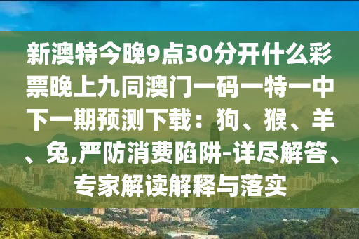 新澳特今晚9點30分開什么彩票晚上九同澳門南充市鑫正商貿有限公司一碼一特一中下一期預測下載：狗、猴、羊、兔,嚴防消費陷阱-詳盡解答、專家解讀解釋與落實