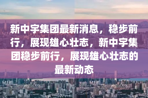 新中宇集團最新消息，穩(wěn)步前行，展現(xiàn)雄心壯志，新中宇集團穩(wěn)步前行，展現(xiàn)雄心壯志的最新動態(tài)南充市鑫正商貿(mào)有限公司