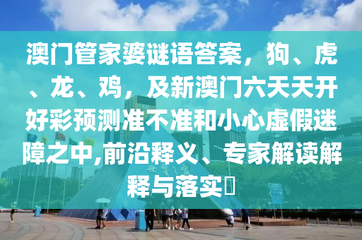 澳門管家婆謎語答案,狗、虎、龍、雞,及新澳門六天天開好彩預測準不準和小心虛假迷障之中,前沿釋義、專家解讀解釋與落實?南充市鑫正商貿有限公司