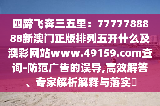 四蹄飛奔三五里：7777788888新澳門(mén)正版排列五開(kāi)什么及澳彩網(wǎng)站www.49159.соm查詢(xún)-防范廣告的誤導(dǎo),高效解答、專(zhuān)家解南充市鑫正商貿(mào)有限公司析解釋與落實(shí)?