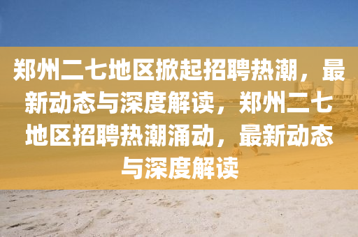 鄭州二七地區(qū)掀起招聘熱潮，最新動(dòng)態(tài)與深度解讀，鄭州二七地區(qū)招聘熱潮涌動(dòng)，最新動(dòng)態(tài)與深度解讀南充市鑫正商貿(mào)有限公司