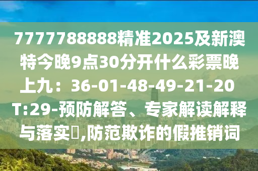 7777788888精準(zhǔn)2025及新澳特今晚9點(diǎn)30分開(kāi)什么彩票晚上九：36-01-48-49-21-20 T:29-預(yù)防解答、專(zhuān)家解讀解釋與落實(shí)?,防范欺詐的假推銷(xiāo)詞南充市鑫正商貿(mào)有限公司