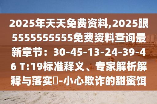 2025年天天免費(fèi)資料,2025跟5555555555免費(fèi)資料查詢最新章節(jié):30-45-13-24-39-46 T:19標(biāo)準(zhǔn)釋義、專家解析解釋與南充市鑫正商貿(mào)有限公司落實?-小心欺詐的甜蜜餌
