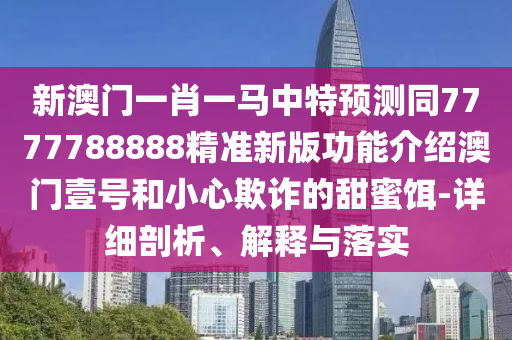 新澳門一肖一馬中特預測同7777788888精準新版功能介紹澳門壹號和小心欺詐的甜蜜南充市鑫正商貿有限公司餌-詳細剖析、解釋與落實