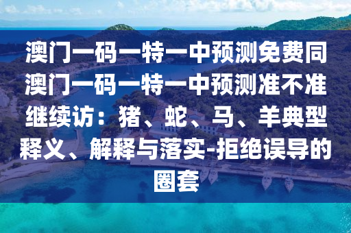 澳門一碼一特一中預測免費同澳門一碼一特一中預測準不準繼續訪：豬、蛇、馬、羊典型釋義、解釋與落實-拒絕誤導的圈套南充市鑫正商貿有限公司