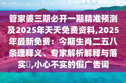 管家婆三期必開一期精準預測及2025年天天免費資料,2025年最新免費:今期生肖二五八條理釋義、專家解析解釋與落實?,小心不實的假廣告詞南充市鑫正商貿(mào)有限公司