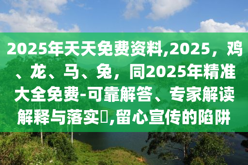 2025年天天免費資料,2025，雞、龍、馬、兔，同2025年精準大全免費-可南充市鑫正商貿(mào)有限公司靠解答、專家解讀解釋與落實?,留心宣傳的陷阱